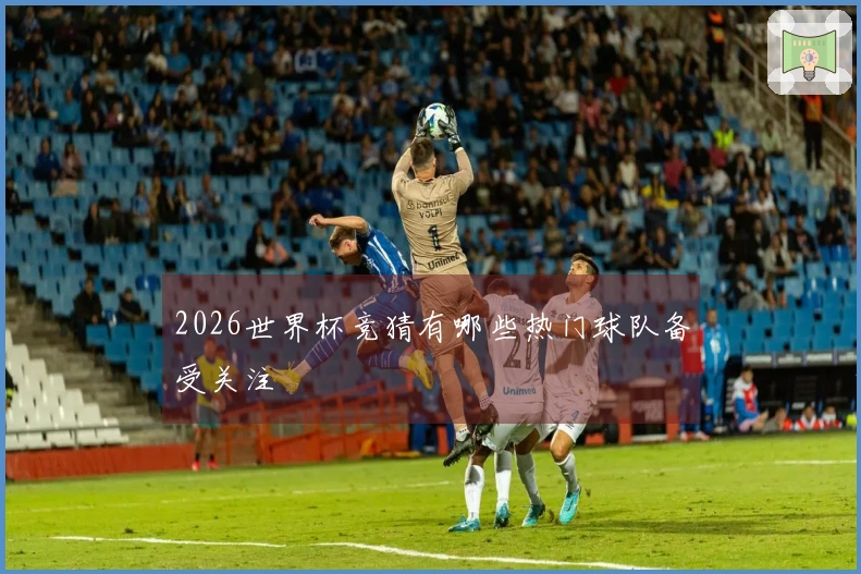 2026世界杯竞猜有哪些热门球队备受关注