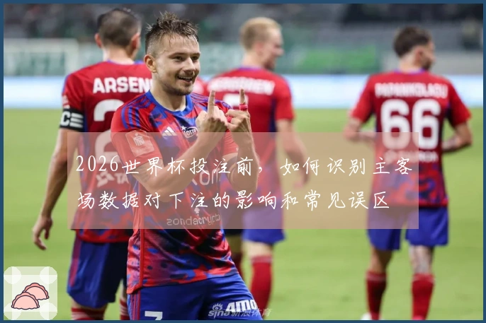 2026世界杯投注前，如何识别主客场数据对下注的影响和常见误区