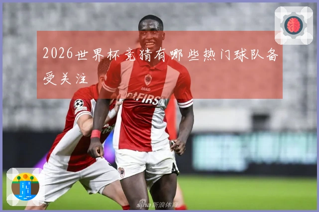 2026世界杯竞猜有哪些热门球队备受关注