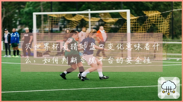买世界杯竞猜时盘口变化意味着什么，如何判断合规平台的安全性