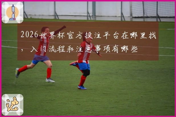 2026世界杯官方投注平台在哪里找，入门流程和注意事项有哪些