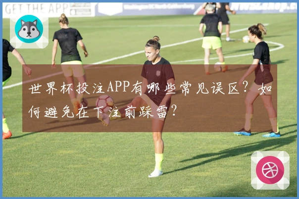 世界杯投注APP有哪些常见误区？如何避免在下注前踩雷？